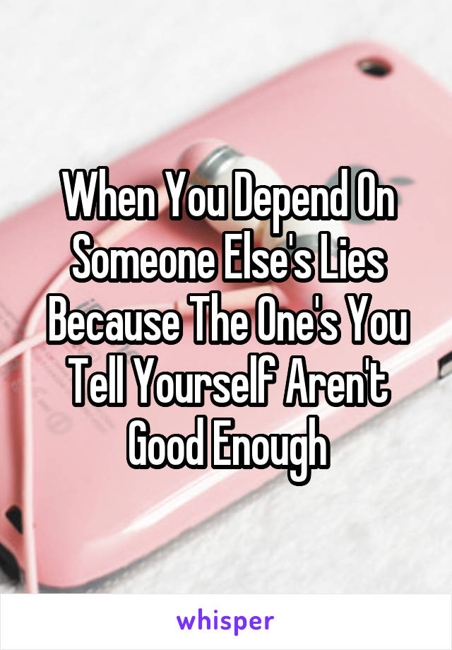 When You Depend On Someone Else's Lies Because The One's You Tell Yourself Aren't Good Enough