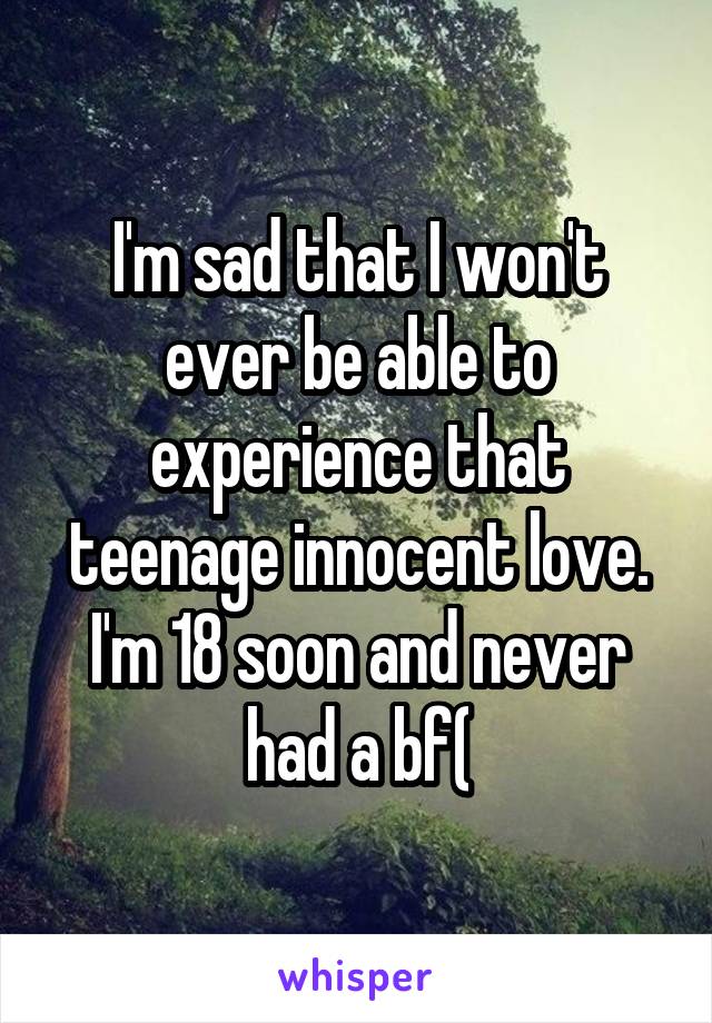 I'm sad that I won't ever be able to experience that teenage innocent love. I'm 18 soon and never had a bf(