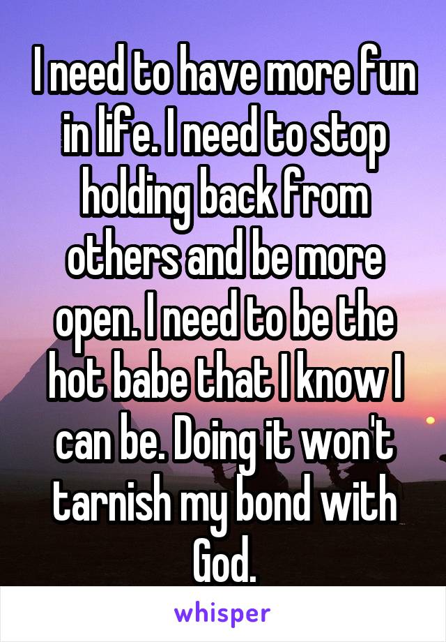 I need to have more fun in life. I need to stop holding back from others and be more open. I need to be the hot babe that I know I can be. Doing it won't tarnish my bond with God.