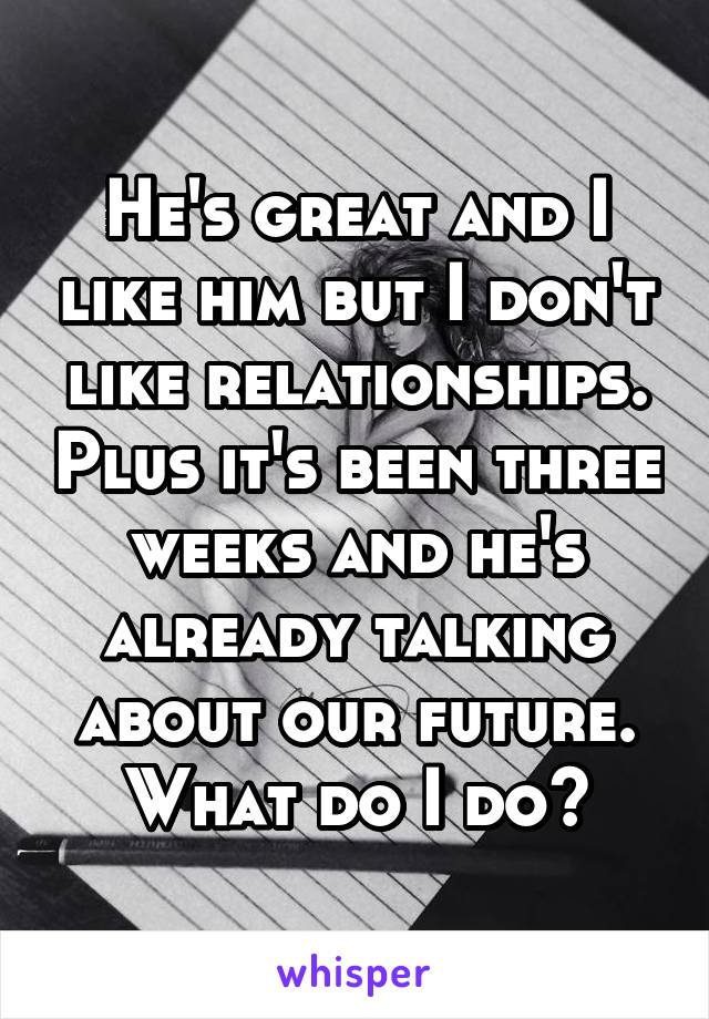 He's great and I like him but I don't like relationships. Plus it's been three weeks and he's already talking about our future. What do I do?