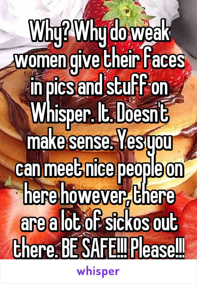 Why? Why do weak women give their faces in pics and stuff on Whisper. It. Doesn't make sense. Yes you can meet nice people on here however, there are a lot of sickos out there. BE SAFE!!! Please!!!