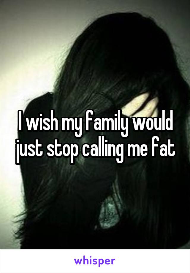 I wish my family would just stop calling me fat