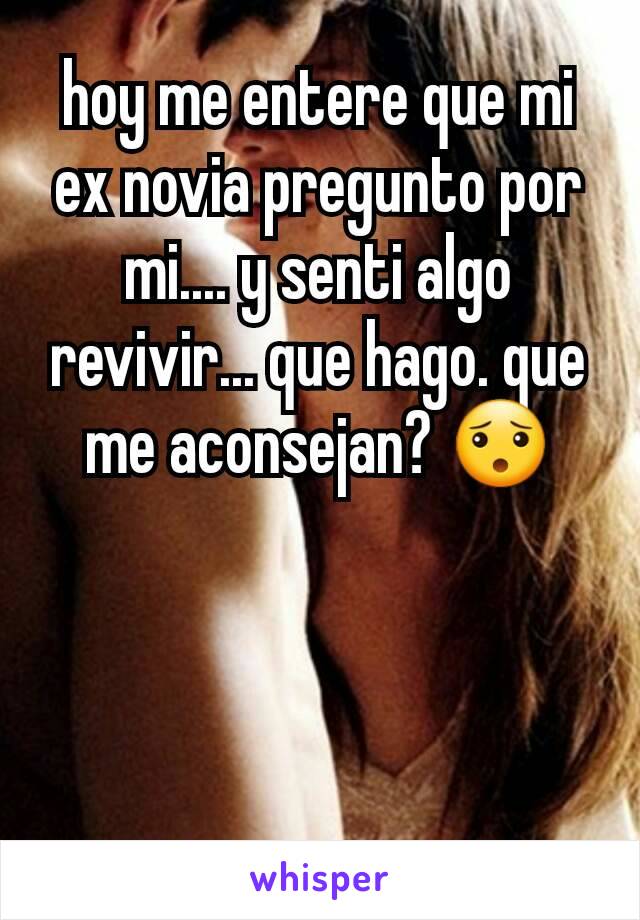 hoy me entere que mi ex novia pregunto por mi.... y senti algo revivir... que hago. que me aconsejan? 😯