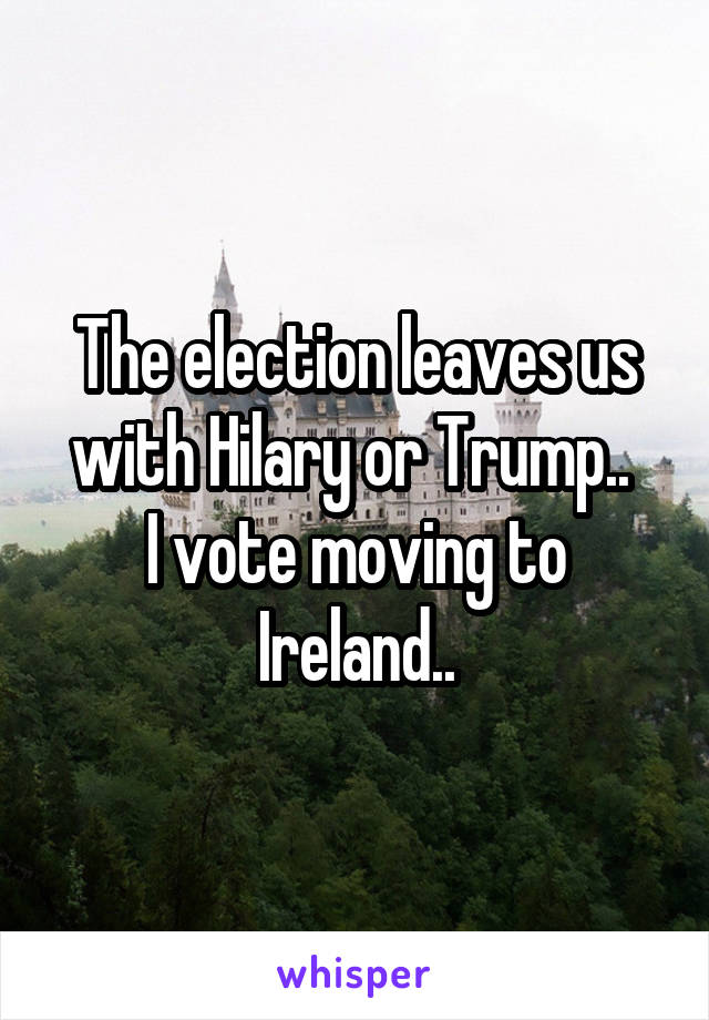 The election leaves us with Hilary or Trump.. 
I vote moving to Ireland..