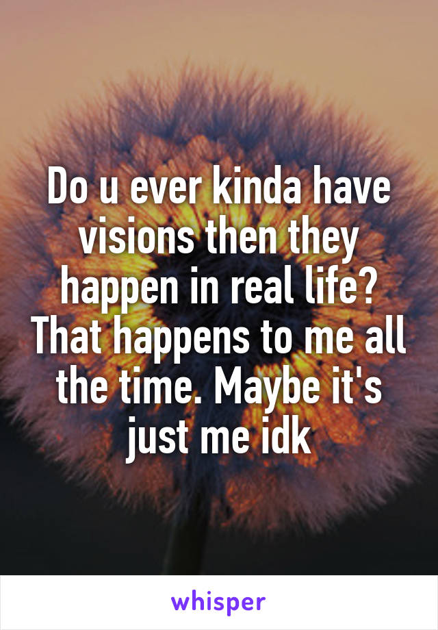 Do u ever kinda have visions then they happen in real life? That happens to me all the time. Maybe it's just me idk