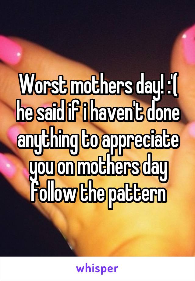 Worst mothers day! :'( he said if i haven't done anything to appreciate you on mothers day follow the pattern