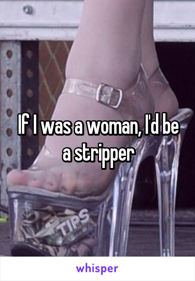 If I was a woman, I'd be a stripper