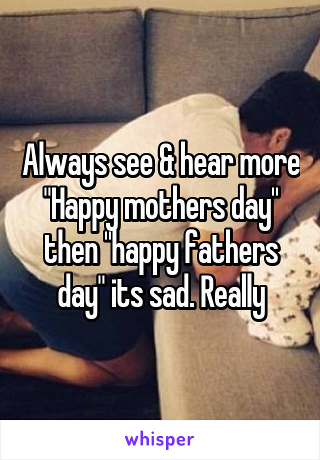 Always see & hear more "Happy mothers day" then "happy fathers day" its sad. Really