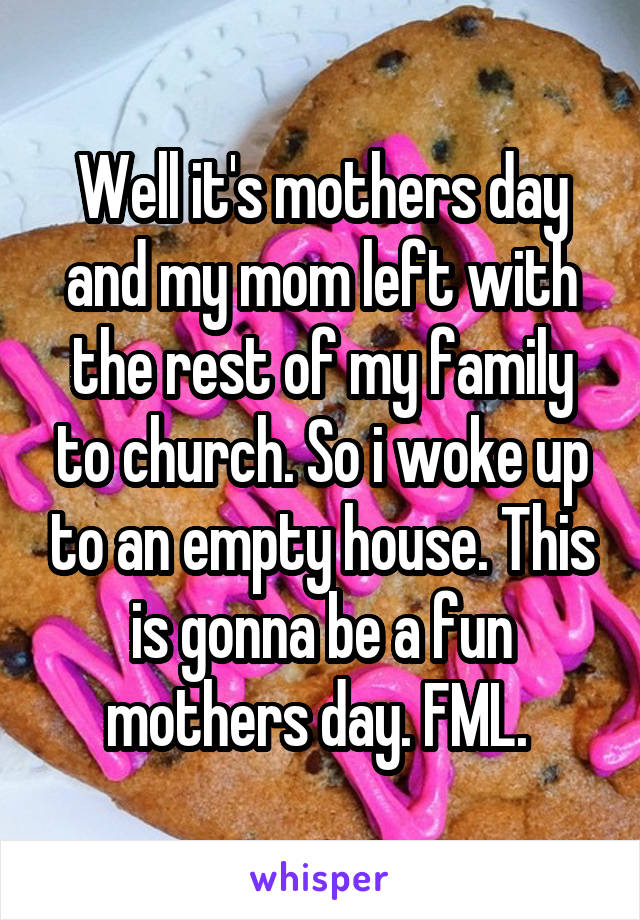 Well it's mothers day and my mom left with the rest of my family to church. So i woke up to an empty house. This is gonna be a fun mothers day. FML. 