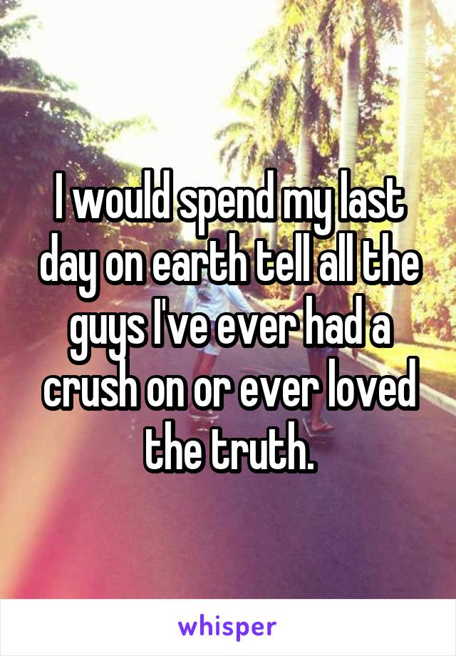 I would spend my last day on earth tell all the guys I've ever had a crush on or ever loved the truth.