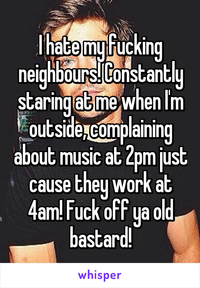 I hate my fucking neighbours! Constantly staring at me when I'm outside, complaining about music at 2pm just cause they work at 4am! Fuck off ya old bastard!