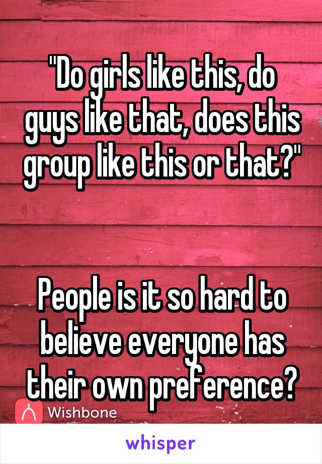 "Do girls like this, do guys like that, does this group like this or that?" 

People is it so hard to believe everyone has their own preference?