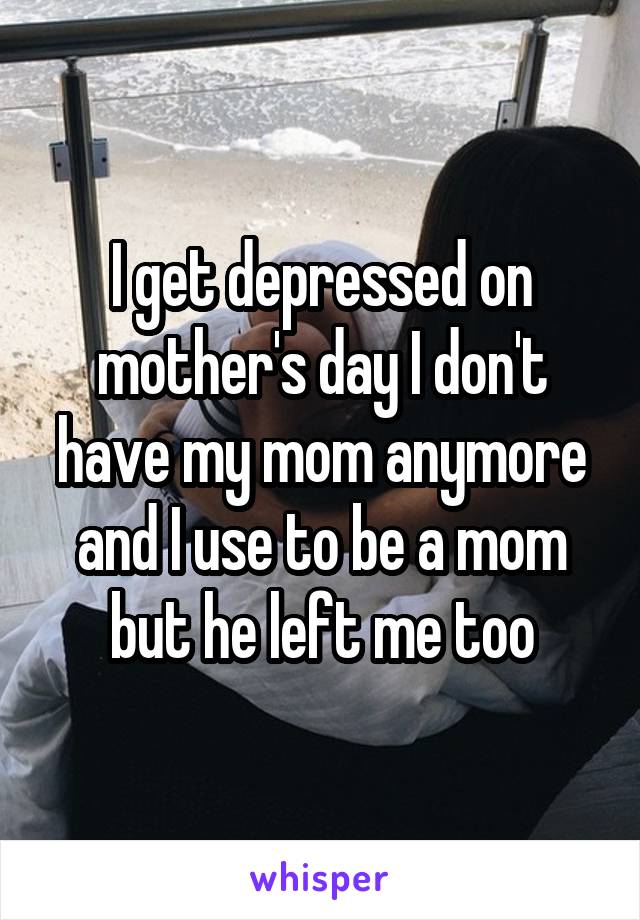 I get depressed on mother's day I don't have my mom anymore and I use to be a mom but he left me too