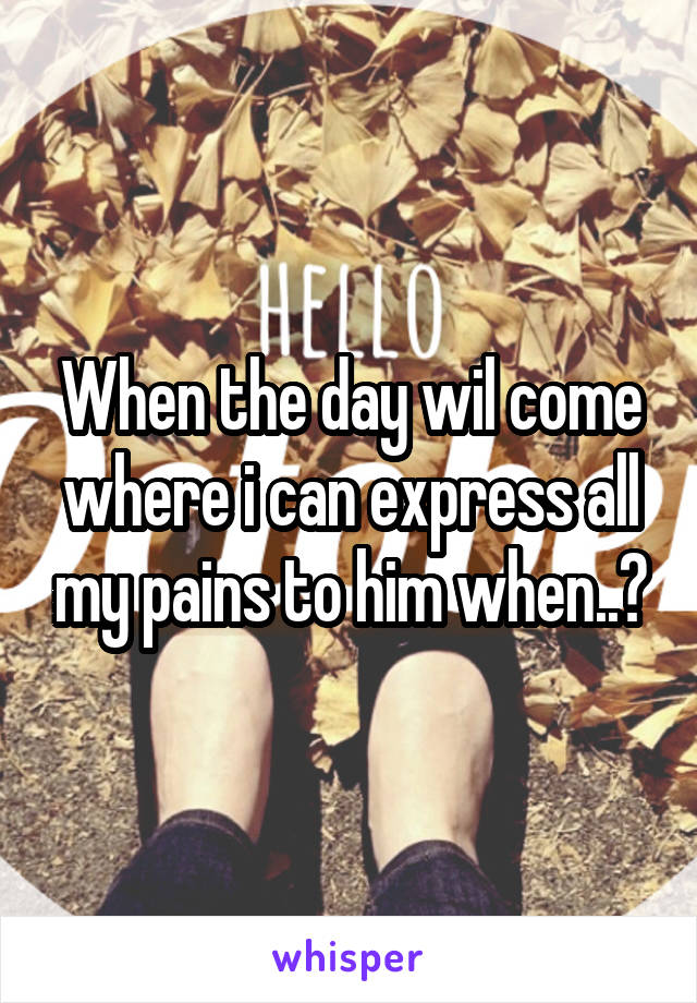 When the day wil come where i can express all my pains to him when..?