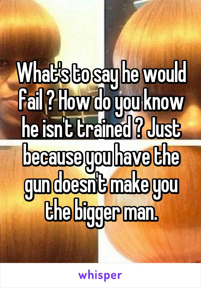 What's to say he would fail ? How do you know he isn't trained ? Just because you have the gun doesn't make you the bigger man.