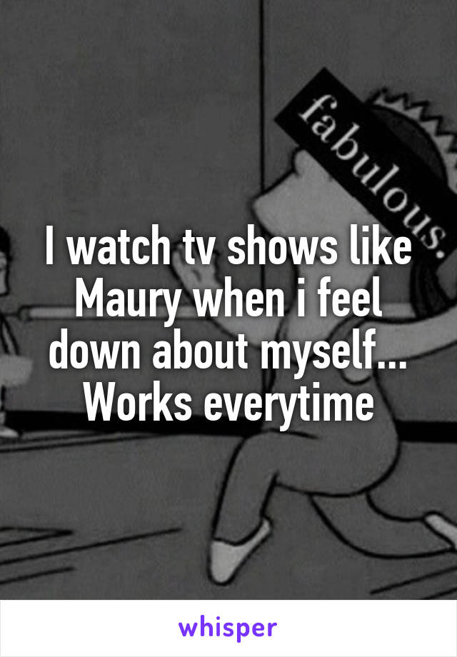 I watch tv shows like Maury when i feel down about myself... Works everytime