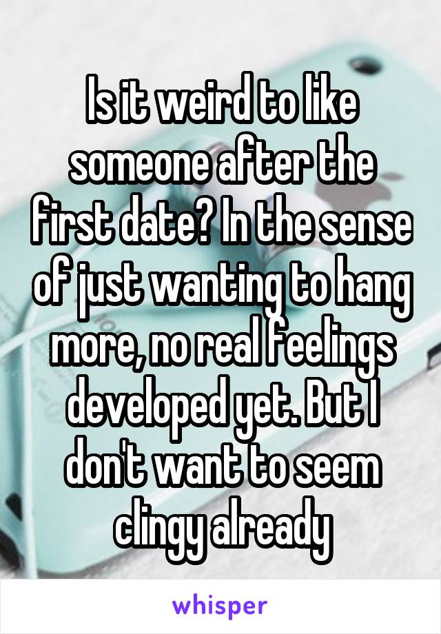 Is it weird to like someone after the first date? In the sense of just wanting to hang more, no real feelings developed yet. But I don't want to seem clingy already