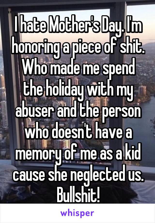 I hate Mother's Day. I'm honoring a piece of shit. Who made me spend the holiday with my abuser and the person who doesn't have a memory of me as a kid cause she neglected us. Bullshit!