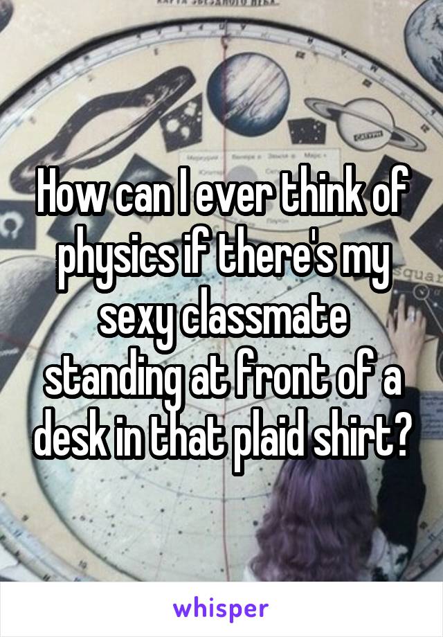 How can I ever think of physics if there's my sexy classmate standing at front of a desk in that plaid shirt?