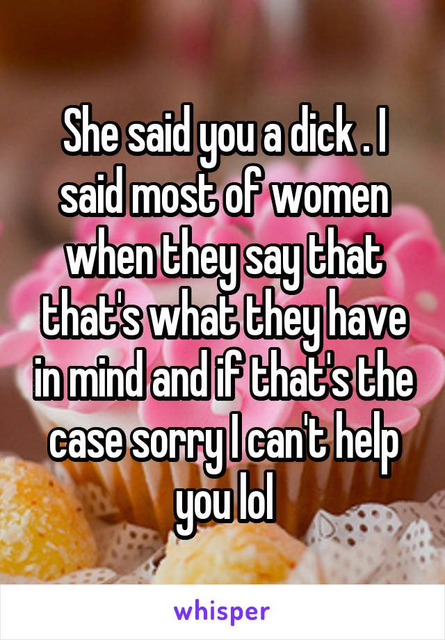 She said you a dick . I said most of women when they say that that's what they have in mind and if that's the case sorry I can't help you lol