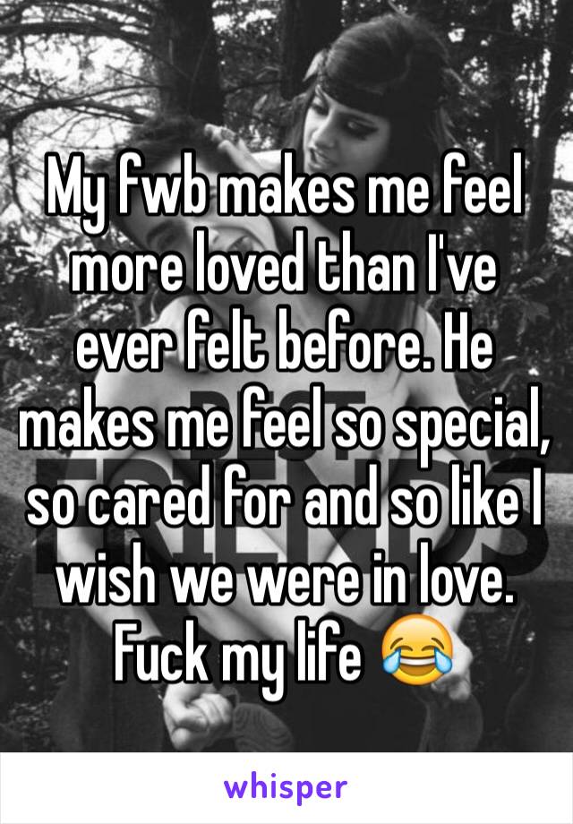 My fwb makes me feel more loved than I've ever felt before. He makes me feel so special, so cared for and so like I wish we were in love. Fuck my life 😂