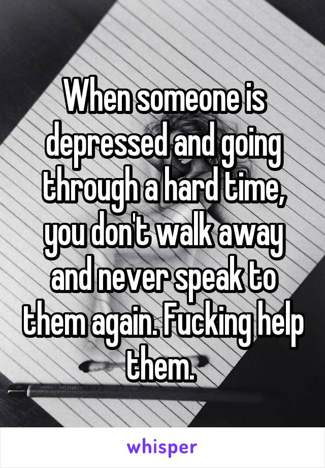 When someone is depressed and going through a hard time, you don't walk away and never speak to them again. Fucking help them. 