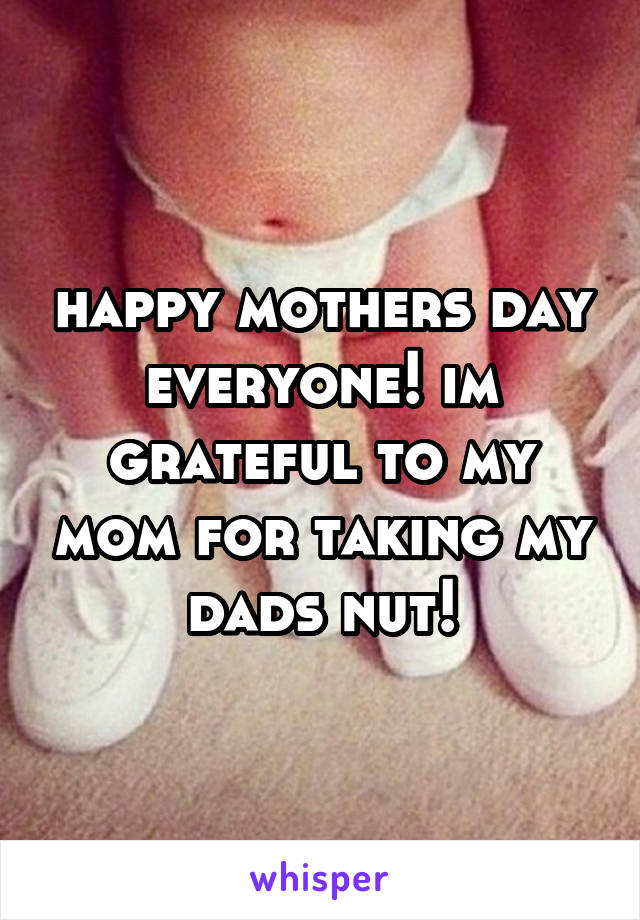 happy mothers day everyone! im grateful to my mom for taking my dads nut!