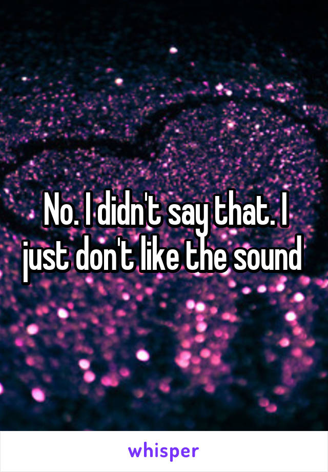 No. I didn't say that. I just don't like the sound 