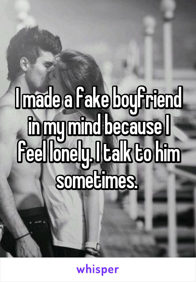 I made a fake boyfriend in my mind because I feel lonely. I talk to him sometimes. 