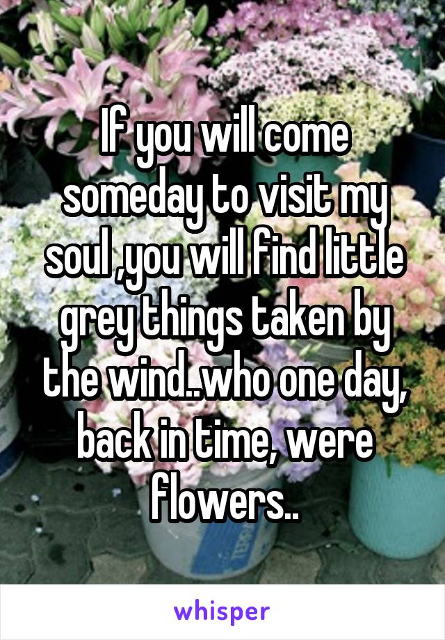 If you will come someday to visit my soul ,you will find little grey things taken by the wind..who one day, back in time, were flowers..