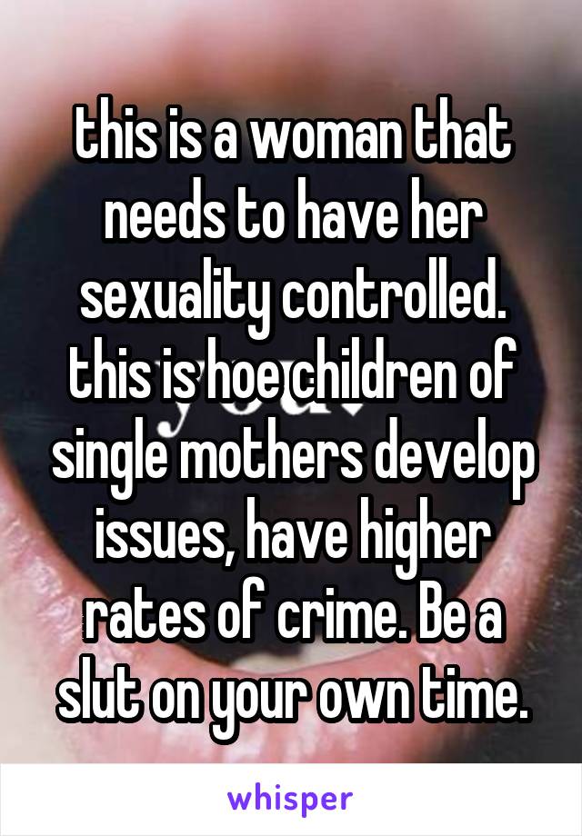 this is a woman that needs to have her sexuality controlled. this is hoe children of single mothers develop issues, have higher rates of crime. Be a slut on your own time.