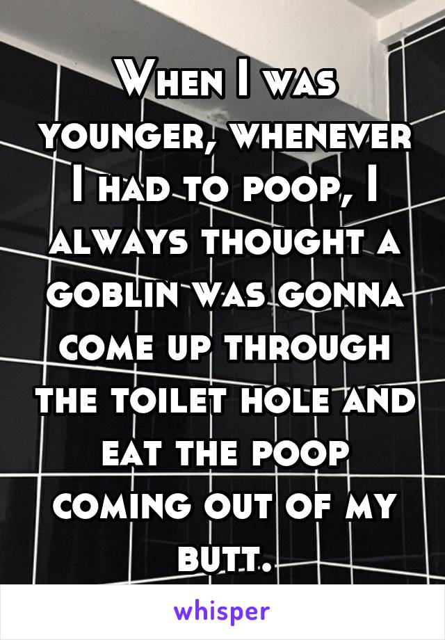 When I was younger, whenever I had to poop, I always thought a goblin was gonna come up through the toilet hole and eat the poop coming out of my butt.