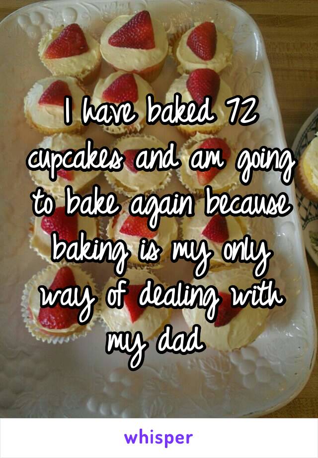 I have baked 72 cupcakes and am going to bake again because baking is my only way of dealing with my dad 