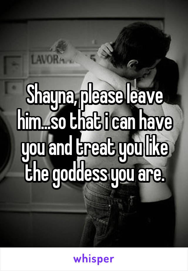 Shayna, please leave him...so that i can have you and treat you like the goddess you are.