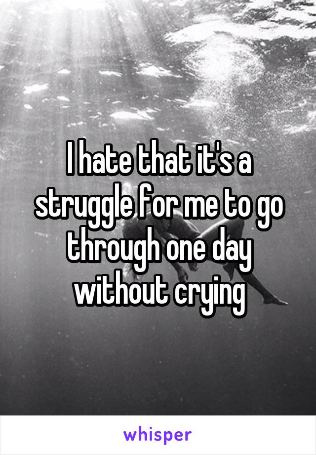 I hate that it's a struggle for me to go through one day without crying