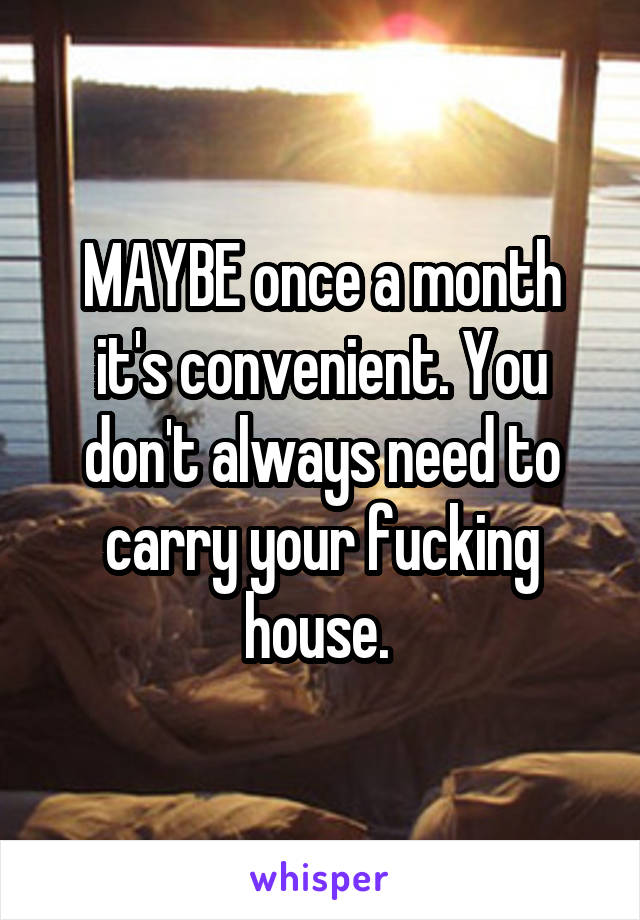 MAYBE once a month it's convenient. You don't always need to carry your fucking house. 