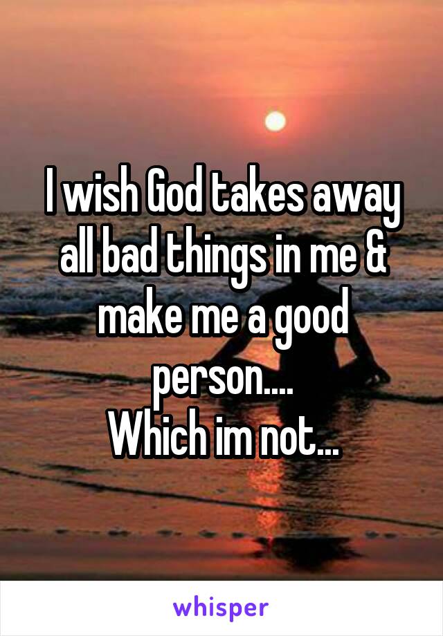 I wish God takes away all bad things in me & make me a good person....
Which im not...