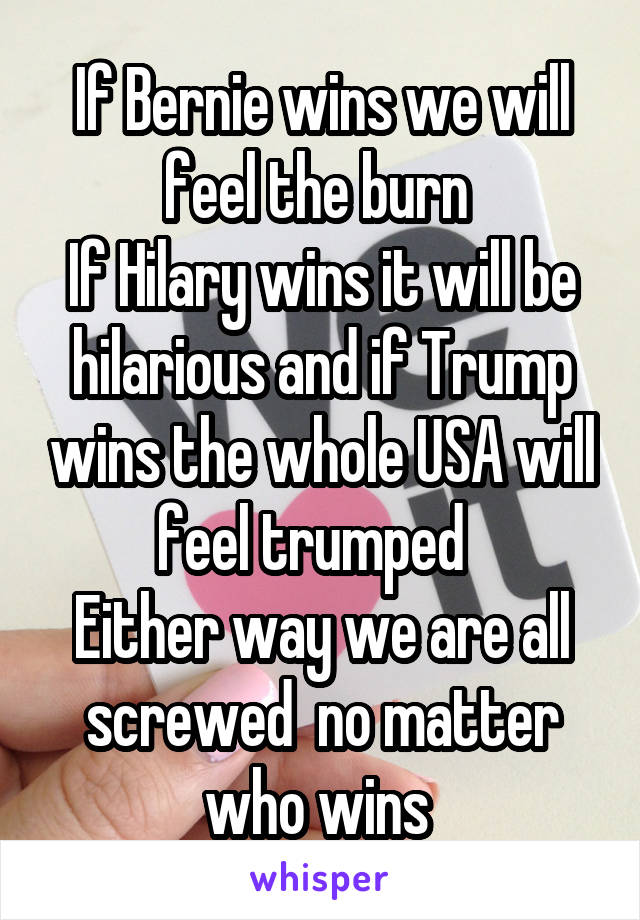 If Bernie wins we will feel the burn 
If Hilary wins it will be hilarious and if Trump wins the whole USA will feel trumped  
Either way we are all screwed  no matter who wins 