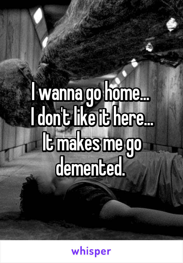 I wanna go home... 
I don't like it here...
It makes me go demented. 