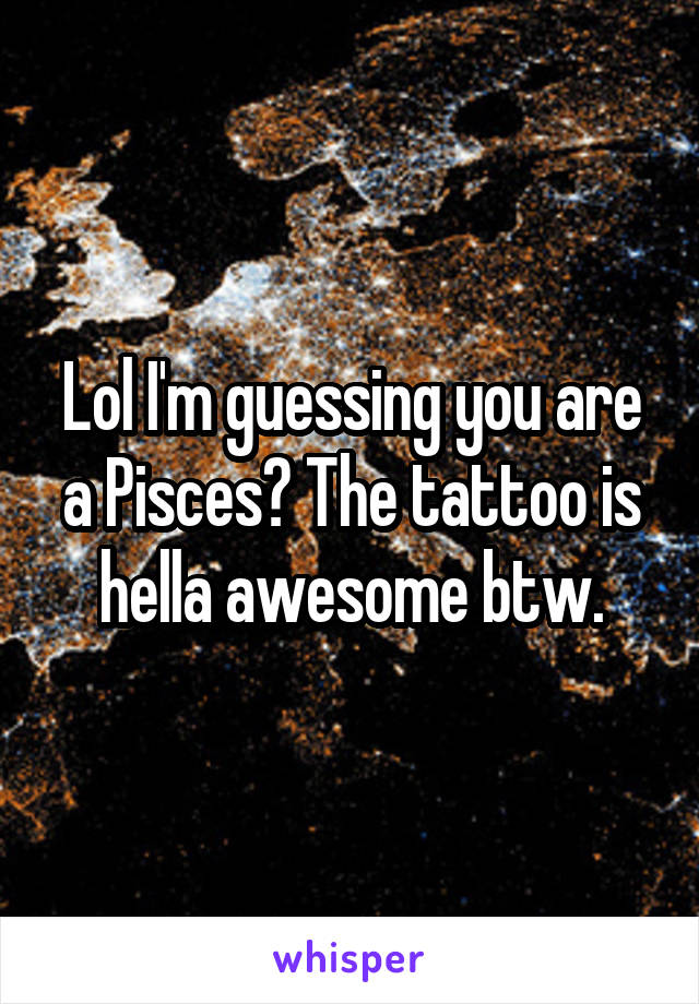 Lol I'm guessing you are a Pisces? The tattoo is hella awesome btw.