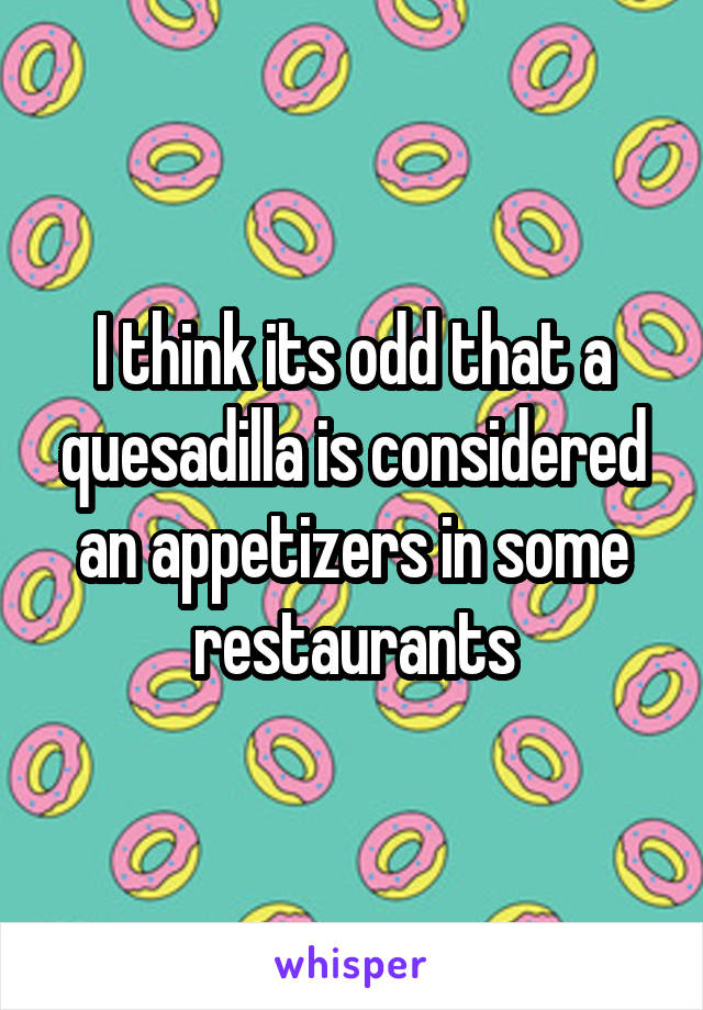 I think its odd that a quesadilla is considered an appetizers in some restaurants