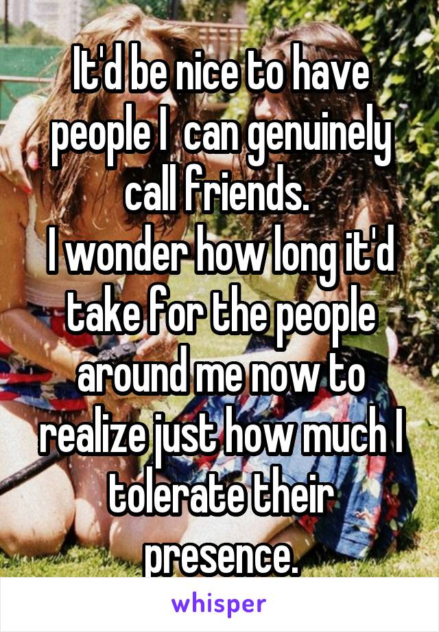 It'd be nice to have people I  can genuinely call friends. 
I wonder how long it'd take for the people around me now to realize just how much I tolerate their presence.