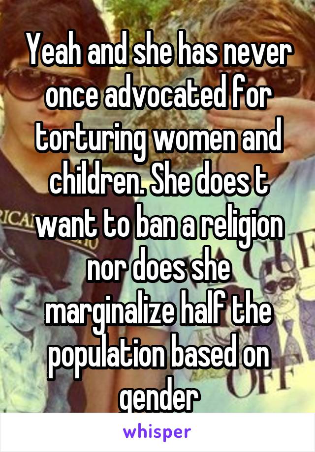 Yeah and she has never once advocated for torturing women and children. She does t want to ban a religion nor does she marginalize half the population based on gender