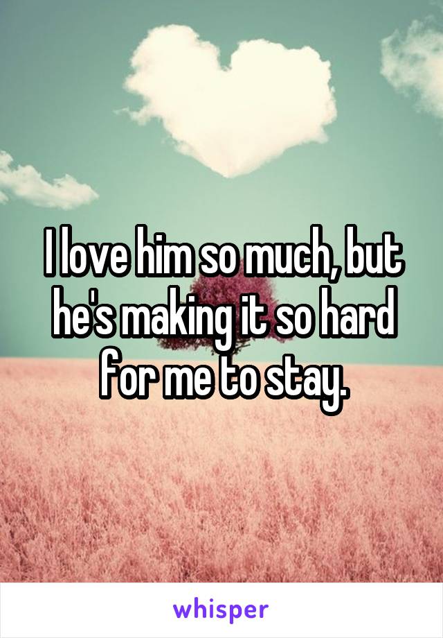 I love him so much, but he's making it so hard for me to stay.