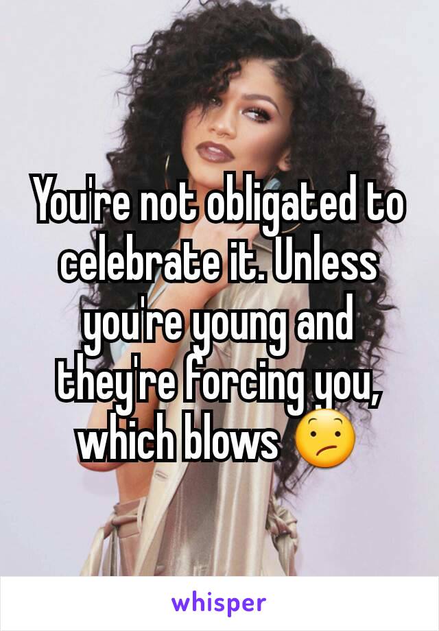 You're not obligated to celebrate it. Unless you're young and they're forcing you, which blows 😕