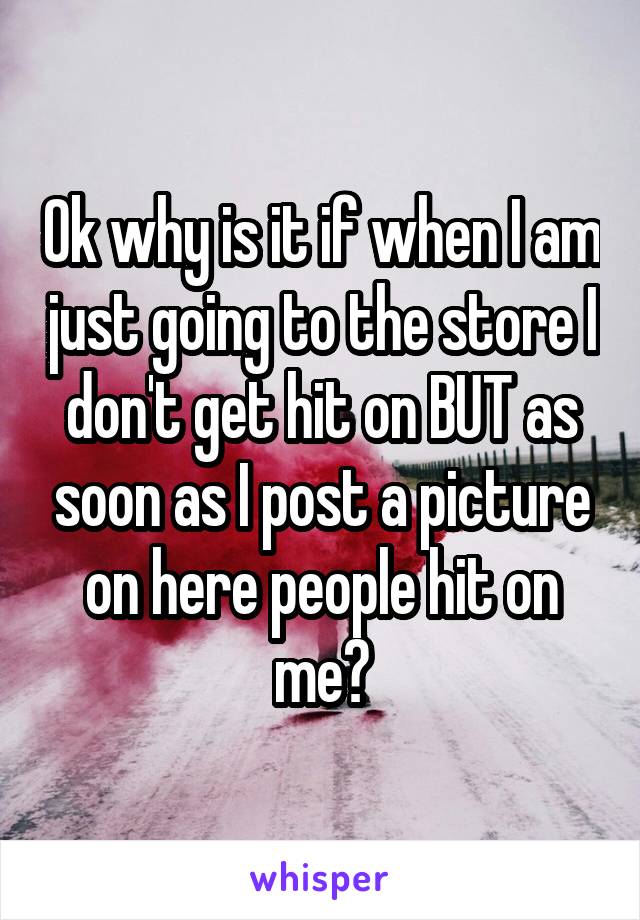 Ok why is it if when I am just going to the store I don't get hit on BUT as soon as I post a picture on here people hit on me?