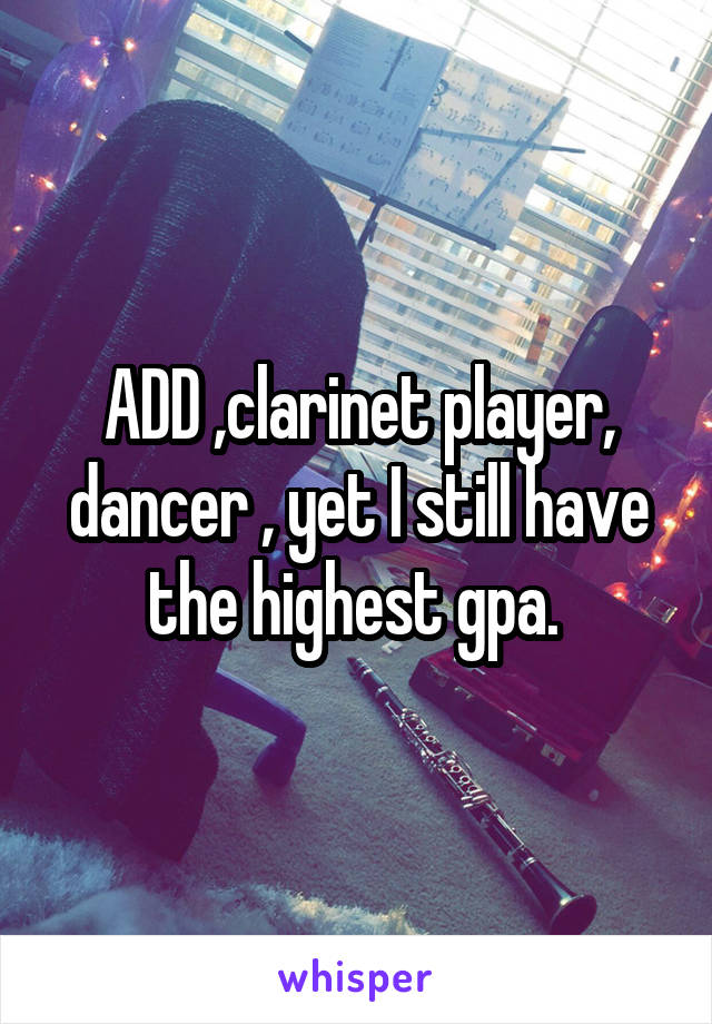 ADD ,clarinet player, dancer , yet I still have the highest gpa. 