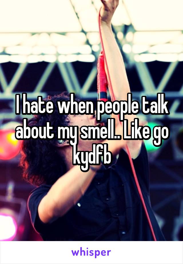 I hate when people talk about my smell.. Like go kydfb