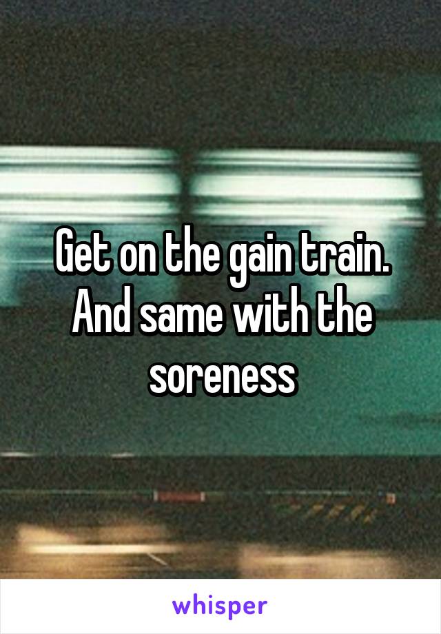 Get on the gain train. And same with the soreness