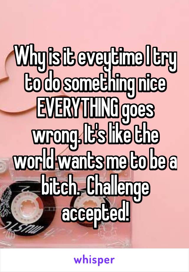 Why is it eveytime I try to do something nice EVERYTHING goes wrong. It's like the world wants me to be a bitch.  Challenge accepted!